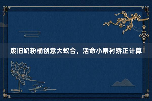废旧奶粉桶创意大蚁合，活命小帮衬矫正计算
