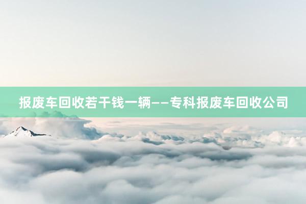 报废车回收若干钱一辆——专科报废车回收公司